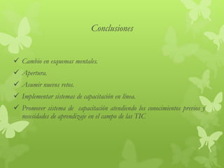 Conclusiones
 Cambio en esquemas mentales.
 Apertura.
 Asumir nuevos retos.
 Implementar sistemas de capacitación en línea.
 Promover sistema de capacitación atendiendo los conocimientos previos y
necesidades de aprendizaje en el campo de las TIC
 