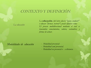 CONTEXTO Y DEFINICIÓN
La educación
La educación, (del latin educere "guiar, conducir"
o educare "formar, instruir") puede definirse como:
El proceso multidireccional mediante el cual se
transmiten conocimientos, valores, costumbres y
formas de actuar.
Modalidades de educación - Modalidad presencial
- Modalidad semi presencial.
- Modalidad no presencial o a distancia.
 