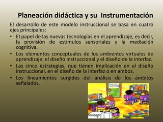 Planeación didáctica y su Instrumentación
El desarrollo de este modelo instruccional se basa en cuatro
ejes principales:
• El papel de las nuevas tecnologías en el aprendizaje, es decir,
la provisión de estímulos sensoriales y la mediación
cognitiva.
• Los elementos conceptuales de los ambientes virtuales de
aprendizaje: el diseño instruccional y el diseño de la interfaz.
• Las cinco estrategias, que tienen implicación en el diseño
instruccional, en el diseño de la interfaz o en ambos.
• Los lineamientos surgidos del análisis de los ámbitos
señalados.
 