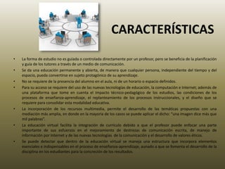 CARACTERÍSTICAS
• La forma de estudio no es guiada o controlada directamente por un profesor, pero se beneficia de la planificación
y guía de los tutores a través de un medio de comunicación.
• Se da una educación permanente y abierta, de manera que cualquier persona, independiente del tiempo y del
espacio, pueda convertirse en sujeto protagónico de su aprendizaje.
• No se requiere de la presencia del alumno en el aula, ni de un horario o espacio definidos.
• Para su acceso se requiere del uso de las nuevas tecnologías de educación, la computación e Internet; además de
una plataforma que tome en cuenta el impacto técnico-pedagógico de los estudios, las condiciones de los
procesos de enseñanza-aprendizaje, el replanteamiento de los procesos instruccionales, y el diseño que se
requiere para consolidar esta modalidad educativa.
• La incorporación de los recursos multimedia, permite el desarrollo de las temáticas propuestas con una
mediación más amplia, en donde en la mayoría de los casos se puede aplicar el dicho: “una imagen dice más que
mil palabras”.
• La educación virtual facilita la integración de currículo debido a que el profesor puede enfocar una parte
importante de sus esfuerzos en el mejoramiento de destrezas de comunicación escrita, de manejo de
información por Internet y de las nuevas tecnologías de la comunicación y el desarrollo de valores éticos.
• Se puede detectar que dentro de la educación virtual se maneja una estructura que incorpora elementos
esenciales e indispensables en el proceso de enseñanza-aprendizaje, aunado a que se fomenta el desarrollo de la
disciplina en los estudiantes para la concreción de los resultados.
 
