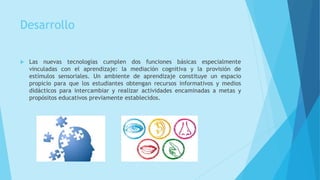 Desarrollo
 Las nuevas tecnologías cumplen dos funciones básicas especialmente
vinculadas con el aprendizaje: la mediación cognitiva y la provisión de
estímulos sensoriales. Un ambiente de aprendizaje constituye un espacio
propicio para que los estudiantes obtengan recursos informativos y medios
didácticos para intercambiar y realizar actividades encaminadas a metas y
propósitos educativos previamente establecidos.
 