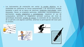  Los instrumentos de evaluación son varios: la prueba objetiva, es la
posibilidad de calificarse en forma automatizada y de estructurar pruebas
paralelas a partir de un banco de reactivos; preguntas intercaladas, están
planeadas, tienen un propósito particular, elaboradas concienzudamente y
pertinentes; prueba adaptativa y autoadaptada, requieren el uso de
computadora, permiten un diagnóstico personal continuo del nivel de
aprendizaje alcanzado; prueba de ensayo, la extensión de las respuestas es
de un párrafo o de algunas cuartillas, ameritan la participación del tutor para
su revisión.
 