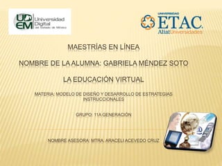 MAESTRÍAS EN LÍNEA
NOMBRE DE LA ALUMNA: GABRIELA MÉNDEZ SOTO
LA EDUCACIÓN VIRTUAL
MATERIA: MODELO DE DISEÑO Y DESARROLLO DE ESTRATEGIAS
INSTRUCCIONALES
GRUPO: 11A GENERACIÓN
NOMBRE ASESORA: MTRA. ARACELI ACEVEDO CRUZ
 