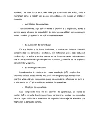 aprender; es aquí donde el alumno tiene que echar mano del ahínco, tanto al
memorizar como al repetir, con pocas probabilidades de realizar un análisis y
discusión.
 Actividades de aprendizaje.
Tradicionalmente, aquí solo se limita al profesor a la exposición, donde el
alumno asume el papel de espectador, los recursos que utilizan son pocos como
textos, carteles, gis y pizarrón sin aplicar adecuadamente.
 La evaluación del aprendizaje.
En sus inicios y de forma tradicional, la evaluación pretende transmitir
conocimientos en comprobar resultados, sin reflexionar pues esta actividad,
conlleva algunos vicios y abusos; porque no se toma en cuenta más que como
una acción sumativa en lugar de que sea formativa, y además se ha empleado
para intimidar y reprimir.
 La tecnología educativa.
Los elementos vinculados a las nuevas tecnologías (NT) cumplen dos
funciones básicas especialmente vinculadas con el aprendizaje: la mediación
cognitiva y los estímulos sensoriales. Ahora es conveniente reflexionar en torno a
la relación de las NT y los ambientes virtuales de aprendizaje.
 Objetivos de aprendizaje.
Este componente trata de los objetivos de aprendizaje, los cuales se
pueden definir como la descripción univoca, transparente, precisa y de conductas,
para la organización de la enseñanza los objetivos son su eje de referencia que
fragmentan la conducta humana.
 