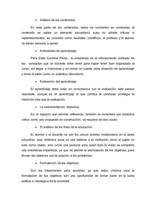  Análisis de los contenidos.
En esta parte de los contenidos, éstos se convierten en conductas, el
contenido se vuelve un elemento secundario; pues no admite críticas ni
replanteamientos, se conciben como neutrales, científicos, el profesor y el alumno
no tienen derecho a opinar.
 Actividades de aprendizaje.
Para Ester Carolina Pérez, la enseñanza es el reforzamiento centrado de
las conductas que un docente debe tener para lograr tener bien organizado el
curso; sin llegar a improvisar y sin tomar en cuenta cada situación de aprendizaje
y toma el salón como un auténtico laboratorio.
 Evaluación del aprendizaje.
El aprendizaje debe estar en consonancia con la evaluación, esto parece
razonable, porque es el aprendizaje el que cambia la conducta, privilegia la
medición más que la evaluación.
 La instrumentación didáctica.
Es un espacio que permite reflexionar, también se considera una didáctica
crítica como una propuesta en construcción; se requiere de dos cosas:
 El análisis de los fines de la educación.
El alumno y el docente no son los únicos actores involucrados en la tarea
educativa; esta didáctica pone en una balanza a la institución, toma al sujeto no
solo como objeto, sino como una persona para quien todo lo vivido se considera
una enseñanza imperfecta, ya que no admite la atomización de los objetivos, para
Bruner los objetivos son la solución a los problemas.
 Formulación de los objetivos.
Son los lineamientos para acreditar, ya que estos criterios para la
formulación de los objetivos son una oportunidad de tomar parte en la lucha
política e ideológica de la sociedad.
 