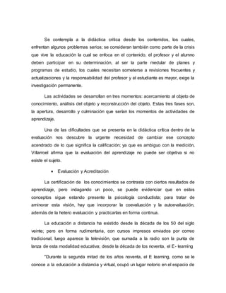 Se contempla a la didáctica critica desde los contenidos, los cuales,
enfrentan algunos problemas serios; se consideran también como parte de la crisis
que vive la educación la cual se enfoca en el contenido, el profesor y el alumno
deben participar en su determinación, al ser la parte medular de planes y
programas de estudio, los cuales necesitan someterse a revisiones frecuentes y
actualizaciones y la responsabilidad del profesor y el estudiante es mayor, exige la
investigación permanente.
Las actividades se desarrollan en tres momentos: acercamiento al objeto de
conocimiento, análisis del objeto y reconstrucción del objeto. Estas tres fases son,
la apertura, desarrollo y culminación que serían los momentos de actividades de
aprendizaje.
Una de las dificultades que se presenta en la didáctica crítica dentro de la
evaluación nos descubre la urgente necesidad de cambiar ese concepto
acendrado de lo que significa la calificación; ya que es ambiguo con la medición,
Villarroel afirma que la evaluación del aprendizaje no puede ser objetiva si no
existe el sujeto.
 Evaluación y Acreditación
La certificación de los conocimientos se contrasta con ciertos resultados de
aprendizaje, pero indagando un poco, se puede evidenciar que en estos
conceptos sigue estando presente la psicología conductista; para tratar de
aminorar esta visión, hay que incorporar la coevaluación y la autoevaluación,
además de la hetero evaluación y practicarlas en forma continua.
La educación a distancia ha existido desde la década de los 50 del siglo
veinte; pero en forma rudimentaria, con cursos impresos enviados por correo
tradicional, luego aparece la televisión, que sumada a la radio son la punta de
lanza de esta modalidad educativa; desde la década de los noventa, el E- learning
"Durante la segunda mitad de los años noventa, el E learning, como se le
conoce a la educación a distancia y virtual, ocupó un lugar notorio en el espacio de
 