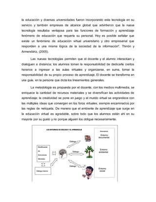 la educación y diversas universidades fueron incorporando esta tecnología en su
servicio y también empresas de alcance global que advirtieron que la nueva
tecnología resultaba ventajosa para las funciones de formación y aprendizaje
fenómeno de educación que requería su personal. Hoy es posible señalar que
existe un fenómeno de educación virtual universitario y otro empresarial que
responden a una misma lógica de la sociedad de la información". Thirión y
Armendáriz. (2005).
Las nuevas tecnologías permiten que el docente y el alumno interactúen y
dialoguen a distancia; los alumnos toman la responsabilidad de dedicarle ciertos
horarios a ingresar a las aulas virtuales y organizarse, en suma, tomar la
responsabilidad de su propio proceso de aprendizaje. El docente se transforma en
una guía, en la persona que dicta los lineamientos generales.
La metodología es propuesta por el docente, con los medios multimedia, se
enriquece la cantidad de recursos materiales y se diversifican las actividades de
aprendizaje; la creatividad se pone en juego y el mundo virtual se engrandece con
las múltiples ideas que convergen en los foros virtuales, siempre encaminados por
las reglas de netiqueta. De manera que el ambiente de aprendizaje que surge en
la educación virtual es agradable, sobre todo que los alumnos están ahí en su
mayoría por su gusto y no porque alguien los obligue necesariamente.
 