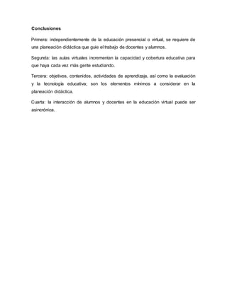Conclusiones
Primera: independientemente de la educación presencial o virtual, se requiere de
una planeación didáctica que guie el trabajo de docentes y alumnos.
Segunda: las aulas virtuales incrementan la capacidad y cobertura educativa para
que haya cada vez más gente estudiando.
Tercera: objetivos, contenidos, actividades de aprendizaje, así como la evaluación
y la tecnología educativa; son los elementos mínimos a considerar en la
planeación didáctica.
Cuarta: la interacción de alumnos y docentes en la educación virtual puede ser
asincrónica.
 