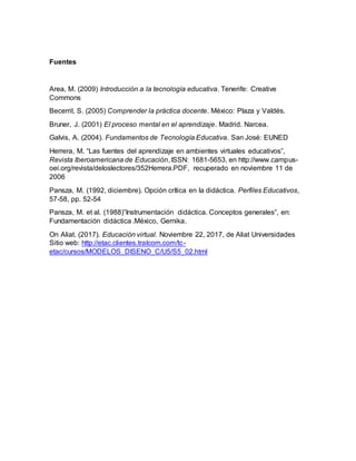 Fuentes
Area, M. (2009) Introducción a la tecnología educativa. Tenerife: Creative
Commons
Becerril, S. (2005) Comprender la práctica docente. México: Plaza y Valdés.
Bruner, J. (2001) El proceso mental en el aprendizaje. Madrid. Narcea.
Galvis, A. (2004). Fundamentos de Tecnología Educativa. San José: EUNED
Herrera, M. “Las fuentes del aprendizaje en ambientes virtuales educativos”,
Revista Iberoamericana de Educación, ISSN: 1681-5653, en http://www.campus-
oei.org/revista/deloslectores/352Herrera.PDF, recuperado en noviembre 11 de
2006
Pansza, M. (1992, diciembre). Opción crítica en la didáctica. Perfiles Educativos,
57-58, pp. 52-54
Pansza, M. et al. (1988)”Instrumentación didáctica. Conceptos generales”, en:
Fundamentación didáctica .México, Gernika.
On Aliat. (2017). Educación virtual. Noviembre 22, 2017, de Aliat Universidades
Sitio web: http://etac.clientes.tralcom.com/tc-
etac/cursos/MODELOS_DISENO_C/U5/S5_02.html
 