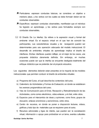 PLANEACIÓN EDUCATIVA
Guadalupe Santos Martínez 7
 Particulares: expresan conductas básicas, se considera un objetivo a
mediano plazo, y los verbos con los cuales se debe formular deben ser de
conductas observables
 Específicos: expresan conductas observables, manifiestan que el individuo
ha logrado un aprendizaje, y los verbos para formularlos siempre son
conductas observables.
 El Diseño De La Interfaz: Se refiere a la expresión visual y formal del
ambiente virtual. Es el espacio virtual en el que han de coincidir los
participantes. Las características visuales y de navegación pueden ser
determinantes para una operación adecuada del modelo instruccional. El
desarrollo de ambientes virtuales de aprendizaje implica el diseño de
interfaces. Dichas interfaces pueden reflejar, en el mejor de los casos, una
propuesta didáctica claramente definida. Sin embargo, en muchas
ocasiones puede ser que la interfaz se encuentre desligada totalmente del
enfoque didáctico que se pretende dar al proyecto educativo.
Los siguientes elementos deberán estar presentes en la mayoría de los modelos
instruccionales que permitan conducir el diseño de ambientes virtuales:
a) Programa del Curso, el cual describe los contenidos del curso.
b) Calendario de Actividades y Formas de Evaluación, en donde se establecen
los avances programáticos del curso.
c) Vías de Comunicación para el Envío, Recepción y Retroalimentación de las
Actividades, como correo electrónico, video-enlaces y el chat, entre otros.
d) Espacios para el intercambio de ideas y opiniones, como foros, grupos de
discusión, enlaces sincrónicos y asincrónicos, entre otros.
e) Centro de recursos, en donde se ponen a disposición lecturas, videos,
gráficas y todo tipo de materiales que se requieren para el curso.
f) Recursos adicionales y ligas de interés, que pueden ser: la socialización
virtual, información o apoyo para profundizar en un tema, eventos culturales
 