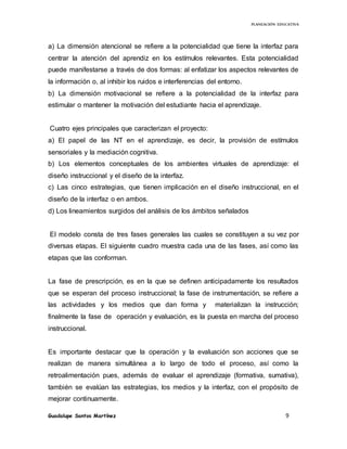 PLANEACIÓN EDUCATIVA
Guadalupe Santos Martínez 9
a) La dimensión atencional se refiere a la potencialidad que tiene la interfaz para
centrar la atención del aprendiz en los estímulos relevantes. Esta potencialidad
puede manifestarse a través de dos formas: al enfatizar los aspectos relevantes de
la información o, al inhibir los ruidos e interferencias del entorno.
b) La dimensión motivacional se refiere a la potencialidad de la interfaz para
estimular o mantener la motivación del estudiante hacia el aprendizaje.
Cuatro ejes principales que caracterizan el proyecto:
a) El papel de las NT en el aprendizaje, es decir, la provisión de estímulos
sensoriales y la mediación cognitiva.
b) Los elementos conceptuales de los ambientes virtuales de aprendizaje: el
diseño instruccional y el diseño de la interfaz.
c) Las cinco estrategias, que tienen implicación en el diseño instruccional, en el
diseño de la interfaz o en ambos.
d) Los lineamientos surgidos del análisis de los ámbitos señalados
El modelo consta de tres fases generales las cuales se constituyen a su vez por
diversas etapas. El siguiente cuadro muestra cada una de las fases, así como las
etapas que las conforman.
La fase de prescripción, es en la que se definen anticipadamente los resultados
que se esperan del proceso instruccional; la fase de instrumentación, se refiere a
las actividades y los medios que dan forma y materializan la instrucción;
finalmente la fase de operación y evaluación, es la puesta en marcha del proceso
instruccional.
Es importante destacar que la operación y la evaluación son acciones que se
realizan de manera simultánea a lo largo de todo el proceso, así como la
retroalimentación pues, además de evaluar el aprendizaje (formativa, sumativa),
también se evalúan las estrategias, los medios y la interfaz, con el propósito de
mejorar continuamente.
 