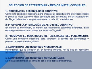 SELECCIÓN DE ESTRATEGIAS Y MEDIOS INSTRUCCIONALES
1) PROPICIAR EL DESEQUILIBRIO COGNITIVO.
Como una condición necesaria para preparar al aprendiz para el proceso desde
el punto de vista cognitivo. Esta estrategia está sustentada en las aportaciones
de Piaget referentes a los procesos de acomodación y asimilación.
2) PROPICIAR LA INTERACCIÓN DE ALTO NIVEL COGNITIVO.
En donde se confrontan, al menos dos estructuras cognitivas diferentes. Esta
estrategia se sustenta en las aportaciones de Vygotski.
3) PROMOVER EL DESARROLLO DE HABILIDADES DEL PENSAMIENTO.
Como una condición necesaria para favorecer la calidad del aprendizaje y
proveer recursos metacognitivos.
4) ADMINISTRAR LOS RECURSOS ATENCIONALES.
Recordamos que la atención es un recurso limitado. Por lo que es necesario
administrarlo adecuadamente.
5) ADMINISTRAR LOS RECURSOS MOTIVACIONALES.
La motivación también es limitada por lo que debe administrarse.
 
