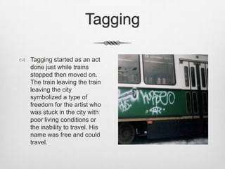 Tagging
 Tagging started as an act
done just while trains
stopped then moved on.
The train leaving the train
leaving the city
symbolized a type of
freedom for the artist who
was stuck in the city with
poor living conditions or
the inability to travel. His
name was free and could
travel.
 