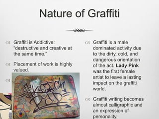 Nature of Graffiti
 Graffiti is Addictive:
“destructive and creative at
the same time.”
 Placement of work is highly
valued.
 Documentation of the work
is equally important.
 Graffiti is a male
dominated activity due
to the dirty, cold, and
dangerous orientation
of the act. Lady Pink
was the first female
artist to leave a lasting
impact on the graffiti
world.
 Graffiti writing becomes
almost calligraphic and
an expression of
personality.
 