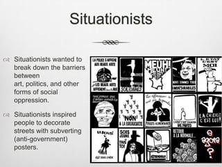Situationists
 Situationists wanted to
break down the barriers
between
art, politics, and other
forms of social
oppression.
 Situationists inspired
people to decorate
streets with subverting
(anti-government)
posters.
 