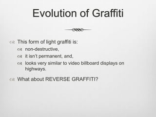 Evolution of Graffiti
 This form of light graffiti is:
 non-destructive,
 it isn‟t permanent, and,
 looks very similar to video billboard displays on
highways.
 What about REVERSE GRAFFITI?
 