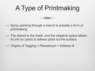 A Type of Printmaking
 Spray painting through a stencil is actually a form of
printmaking.
 The stencil is the mask, and the negative space allows
for ink (or paint) to adhere (stick to) the surface.
 Origins of Tagging = Pseudonym + Address #
 