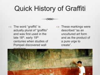 Quick History of Graffiti
 The word “graffiti” is
actually plural of “graffito”
and was first used in the
late 18th, early 19th
centuries when studies of
Pompeii discovered wall
markings.
 These markings were
described “as an
uncultured art form
and as the product of
a pure urge to
create”.
 