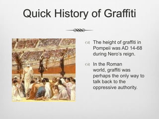 Quick History of Graffiti
 The height of graffiti in
Pompeii was AD 14-68
during Nero‟s reign.
 In the Roman
world, graffiti was
perhaps the only way to
talk back to the
oppressive authority.
 