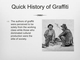Quick History of Graffiti
 The authors of graffiti
were perceived to be
solely from the working
class while those who
dominated cultural
production were the
elite of society.
 