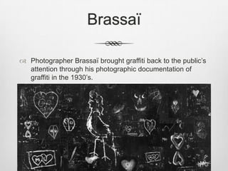 Brassaï
 Photographer Brassaï brought graffiti back to the public‟s
attention through his photographic documentation of
graffiti in the 1930‟s.
 