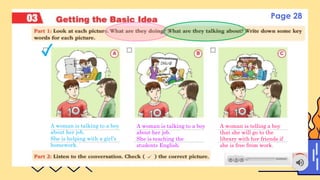 CONTENTS OF THIS TEMPLATE
A woman is talking to a boy
about her job.
She is helping with a girl’s
homework.
A woman is talking to a boy
about her job.
She is teaching the
students English.
A woman is telling a boy
that she will go to the
library with her friends if
she is free from work.
✓
Page 28
 