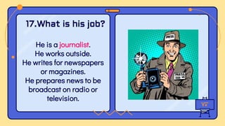He is a journalist.
He works outside.
He writes for newspapers
or magazines.
He prepares news to be
broadcast on radio or
television.
17.What is his job?
 