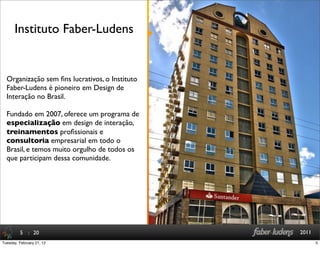 : 20 2011
Organização sem ﬁns lucrativos, o Instituto
Faber-Ludens é pioneiro em Design de
Interação no Brasil.
Fundado em 2007, oferece um programa de
especialização em design de interação,
treinamentos proﬁssionais e
consultoria empresarial em todo o
Brasil, e temos muito orgulho de todos os
que participam dessa comunidade.
Instituto Faber-Ludens
5
5Tuesday, February 21, 12
 