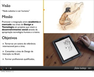 : 20 2011
“Nada substitui o ser humano.”
Visão
X
Promover a integração entre academia e
mercado nas áreas de Design e
Tecnologia em projetos que visem o
desenvolvimento social através da
apropriação tecnológica humana e criativa.
Missão
‣ Tornar-se um centro de referência
internacional para a área;
‣ Consolidar a área de Design de
Interação no Brasil;
‣ Formar proﬁssionais qualiﬁcados.
Objetivos
6Tuesday, February 21, 12
 