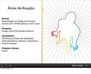 : 20 2011
Ensino
Especialização em Design de Interação,
eventos (GT's,WUD), palestras, mini-cursos
Pesquisa
Projeto Coca-Cola, Sondas Culturais
Consultoria
UX Bootcamp,Testes de Usabilidade
(eletrodomésticos, websites e dispositivos
móveis), Pesquisa
Projetos Sociais
Corais
Áreas de Atuação
X
7Tuesday, February 21, 12
 