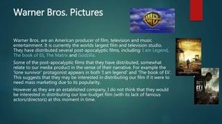 Warner Bros. Pictures
Warner Bros. are an American producer of film, television and music
entertainment. It is currently the worlds largest film and television studio.
They have distributed several post-apocalyptic films, including: I am Legend,
The book of Eli, The Matrix and Godzilla.
Some of the post-apocalyptic films that they have distributed, somewhat
relate to our media product in the sense of their narrative. For example the
'lone survivor' protagonist appears in both 'I am legend' and 'The book of Eli'.
This suggests that they may be interested in distributing our film if it were to
need mass marketing due to its popularity.
However as they are an established company, I do not think that they would
be interested in distributing our low-budget film (with its lack of famous
actors/directors) at this moment in time.
 