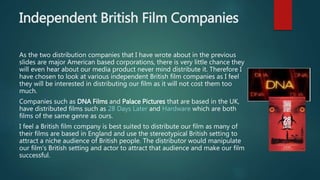 Independent British Film Companies
As the two distribution companies that I have wrote about in the previous
slides are major American based corporations, there is very little chance they
will even hear about our media product never mind distribute it. Therefore I
have chosen to look at various independent British film companies as I feel
they will be interested in distributing our film as it will not cost them too
much.
Companies such as DNA Films and Palace Pictures that are based in the UK,
have distributed films such as 28 Days Later and Hardware which are both
films of the same genre as ours.
I feel a British film company is best suited to distribute our film as many of
their films are based in England and use the stereotypical British setting to
attract a niche audience of British people. The distributor would manipulate
our film's British setting and actor to attract that audience and make our film
successful.
 