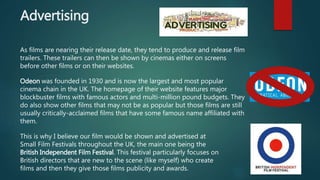 Advertising
As films are nearing their release date, they tend to produce and release film
trailers. These trailers can then be shown by cinemas either on screens
before other films or on their websites.
Odeon was founded in 1930 and is now the largest and most popular
cinema chain in the UK. The homepage of their website features major
blockbuster films with famous actors and multi-million pound budgets. They
do also show other films that may not be as popular but those films are still
usually critically-acclaimed films that have some famous name affiliated with
them.
This is why I believe our film would be shown and advertised at
Small Film Festivals throughout the UK, the main one being the
British Independent Film Festival. This festival particularly focuses on
British directors that are new to the scene (like myself) who create
films and then they give those films publicity and awards.
 