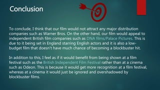 Conclusion
To conclude, I think that our film would not attract any major distribution
companies such as Warner Bros. On the other hand, our film would appeal to
independent British film companies such as DNA films/Palace Pictures. This is
due to it being set in England starring English actors and it is also a low-
budget film that doesn't have much chance of becoming a blockbuster hit.
In addition to this, I feel as if it would benefit from being shown at a film
festival such as the British Independent Film Festival rather than at a cinema
such as Odeon. This is because it would get more recognition at a film festival,
whereas at a cinema it would just be ignored and overshadowed by
blockbuster films.
 