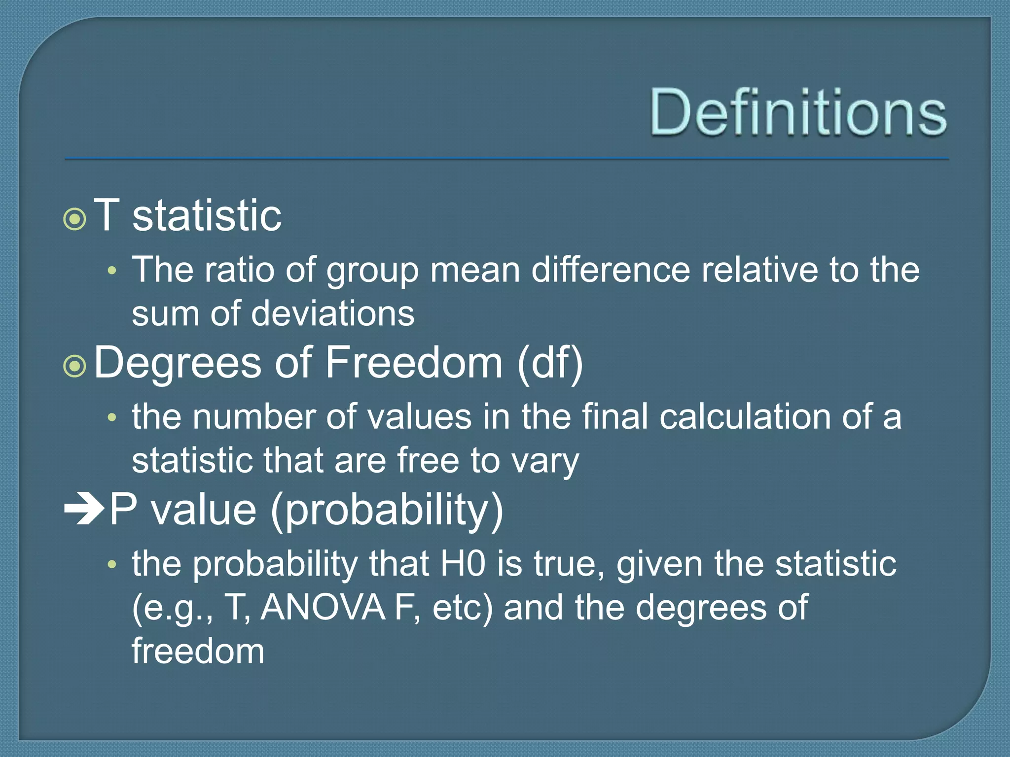 T   statistic
  • The ratio of group mean difference relative to the
     sum of deviations
 Degrees     of Freedom (df)
  • the number of values in the final calculation of a
     statistic that are free to vary
P value (probability)
  • the probability that H0 is true, given the statistic
     (e.g., T, ANOVA F, etc) and the degrees of
     freedom
 