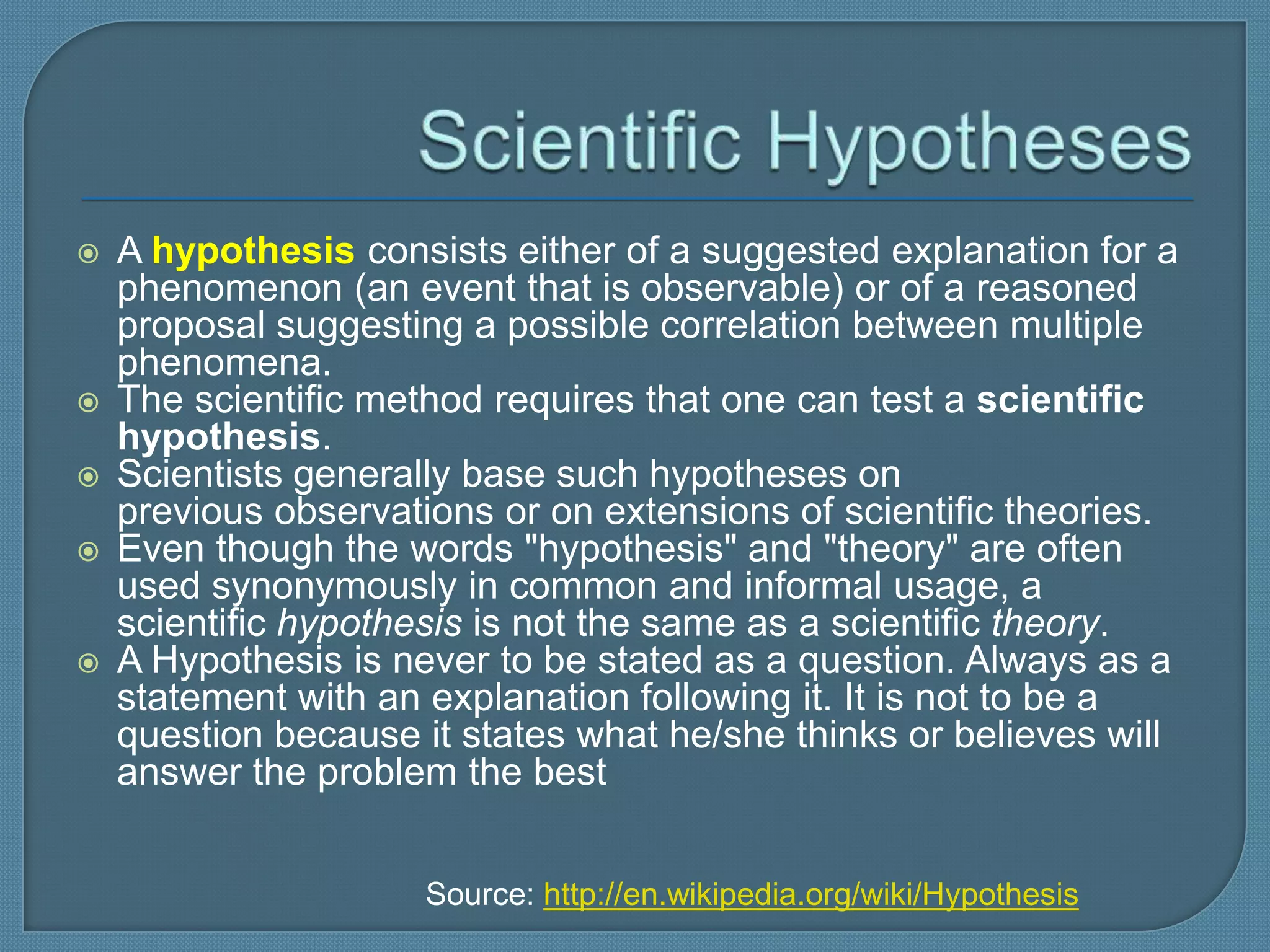    A hypothesis consists either of a suggested explanation for a
    phenomenon (an event that is observable) or of a reasoned
    proposal suggesting a possible correlation between multiple
    phenomena.
   The scientific method requires that one can test a scientific
    hypothesis.
   Scientists generally base such hypotheses on
    previous observations or on extensions of scientific theories.
   Even though the words "hypothesis" and "theory" are often
    used synonymously in common and informal usage, a
    scientific hypothesis is not the same as a scientific theory.
   A Hypothesis is never to be stated as a question. Always as a
    statement with an explanation following it. It is not to be a
    question because it states what he/she thinks or believes will
    answer the problem the best


                      Source: http://en.wikipedia.org/wiki/Hypothesis
 