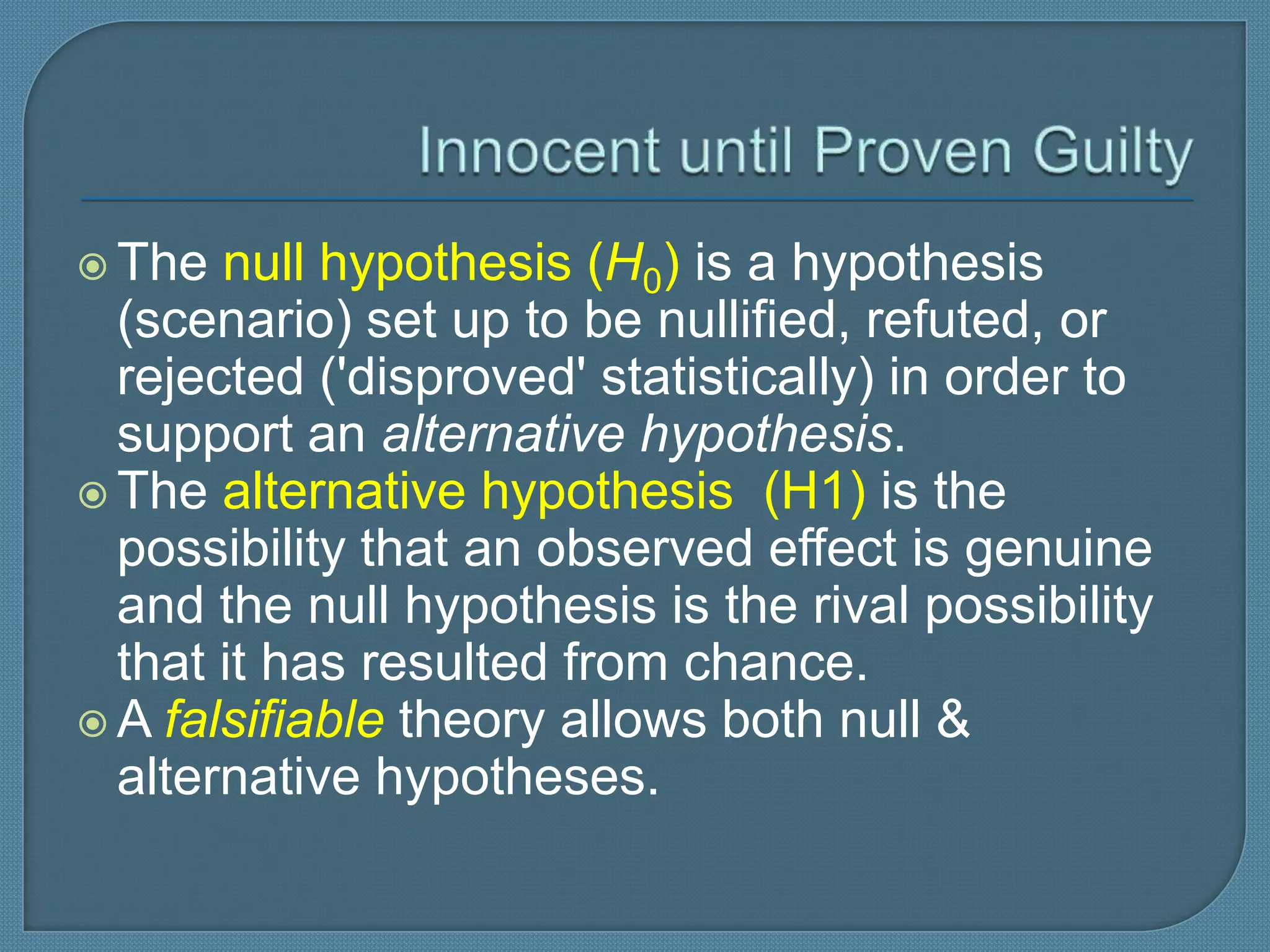  The  null hypothesis (H0) is a hypothesis
  (scenario) set up to be nullified, refuted, or
  rejected ('disproved' statistically) in order to
  support an alternative hypothesis.
 The alternative hypothesis (H1) is the
  possibility that an observed effect is genuine
  and the null hypothesis is the rival possibility
  that it has resulted from chance.
 A falsifiable theory allows both null &
  alternative hypotheses.
 