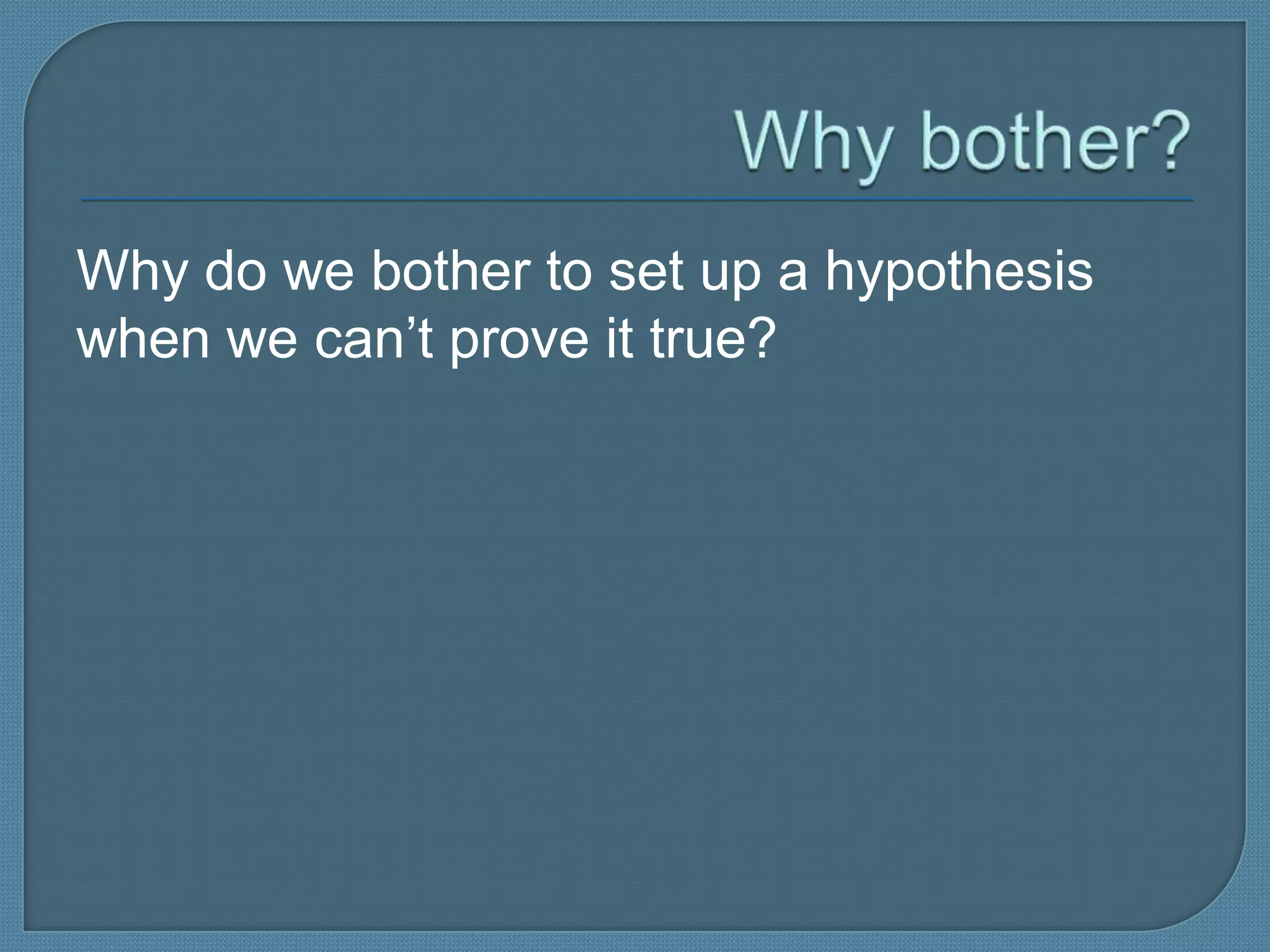 Why do we bother to set up a hypothesis
when we can’t prove it true?
 