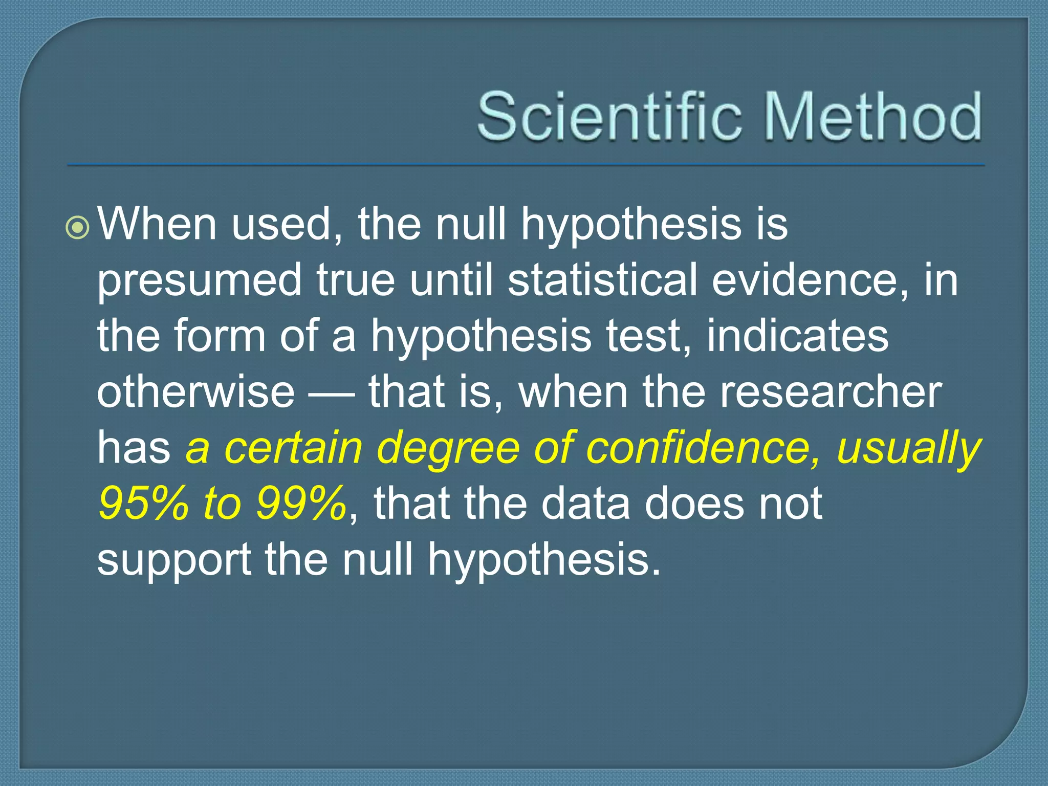  When  used, the null hypothesis is
 presumed true until statistical evidence, in
 the form of a hypothesis test, indicates
 otherwise — that is, when the researcher
 has a certain degree of confidence, usually
 95% to 99%, that the data does not
 support the null hypothesis.
 