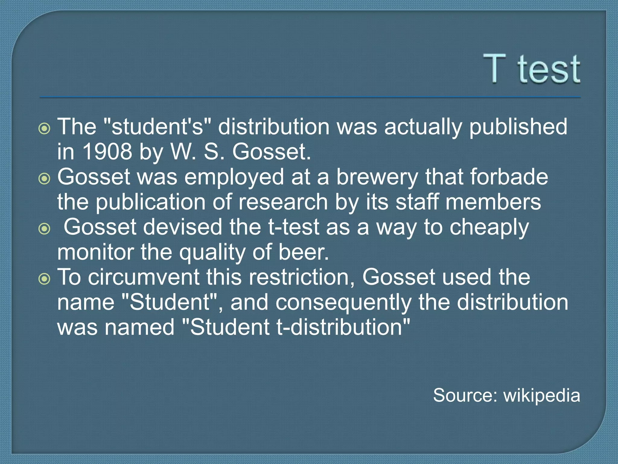  The "student's" distribution was actually published
  in 1908 by W. S. Gosset.
 Gosset was employed at a brewery that forbade
  the publication of research by its staff members
 Gosset devised the t-test as a way to cheaply
  monitor the quality of beer.
 To circumvent this restriction, Gosset used the
  name "Student", and consequently the distribution
  was named "Student t-distribution"

                                       Source: wikipedia
 