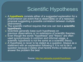    A hypothesis consists either of a suggested explanation for a
    phenomenon (an event that is observable) or of a reasoned
    proposal suggesting a possible correlation between multiple
    phenomena.
   The scientific method requires that one can test a scientific
    hypothesis.
   Scientists generally base such hypotheses on
    previous observations or on extensions of scientific theories.
   Even though the words "hypothesis" and "theory" are often
    used synonymously in common and informal usage, a
    scientific hypothesis is not the same as a scientific theory.
   A Hypothesis is never to be stated as a question. Always as a
    statement with an explanation following it. It is not to be a
    question because it states what he/she thinks or believes will
    answer the problem the best


                      Source: http://en.wikipedia.org/wiki/Hypothesis
 