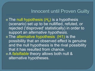  The  null hypothesis (H0) is a hypothesis
  (scenario) set up to be nullified, refuted, or
  rejected ('disproved' statistically) in order to
  support an alternative hypothesis.
 The alternative hypothesis (H1) is the
  possibility that an observed effect is genuine
  and the null hypothesis is the rival possibility
  that it has resulted from chance.
 A falsifiable theory allows both null &
  alternative hypotheses.
 