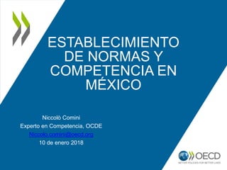 ESTABLECIMIENTO
DE NORMAS Y
COMPETENCIA EN
MÉXICO
Niccolò Comini
Experto en Competencia, OCDE
Niccolo.comini@oecd.org
10 de enero 2018
 