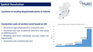 Spatial Resolution
Connection costs of onshore wind based on GIS
• Wind farms regionalized based on connection costs
• Connection cost data of potential wind farm sites based
on 1938 GIS parcels
• Modelling wind farms individually increases model size
exponentially
• Connection costs modelled step-wise
Locations of existing dispatchable plants in Ireland
 