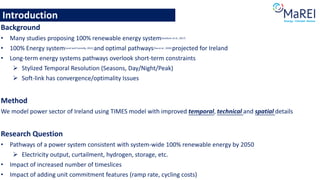 Introduction
Background
• Many studies proposing 100% renewable energy system(Jacobson et al., 2017)
• 100% Energy system(Lund and Connolly, 2012) and optimal pathways(Yue et al., 2020) projected for Ireland
• Long-term energy systems pathways overlook short-term constraints
➢ Stylized Temporal Resolution (Seasons, Day/Night/Peak)
➢ Soft-link has convergence/optimality Issues
Method
We model power sector of Ireland using TIMES model with improved temporal, technical and spatial details
Research Question
• Pathways of a power system consistent with system-wide 100% renewable energy by 2050
➢ Electricity output, curtailment, hydrogen, storage, etc.
• Impact of increased number of timeslices
• Impact of adding unit commitment features (ramp rate, cycling costs)
 