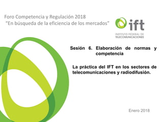 2014
Foro Competencia y Regulación 2018
“En búsqueda de la eficiencia de los mercados”
Sesión 6. Elaboración de normas y
competencia
La práctica del IFT en los sectores de
telecomunicaciones y radiodifusión.
Enero 2018
 