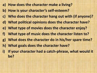 a)   How does the character make a living?
b)   How is your character’s self-esteem?
c)   Who does the character hang out with (if anyone)?
d)   What political opinions does the character have?
e)   What type of movies does the character enjoy?
f)   What type of music does the character listen to?
g)   What does the character do in his/her spare time?
h)   What goals does the character have?
i)   If your character had a catch-phrase, what would it
     be?
 