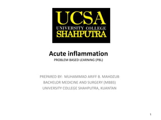 1
Acute inflammationPROBLEM BASED LEARNING (PBL)
PREPARED BY: MUHAMMAD ARIFF B. MAHDZUB
BACHELOR MEDICINE AND SURGERY (MBBS)
UNIVERSITY COLLEGE SHAHPUTRA, KUANTAN
 