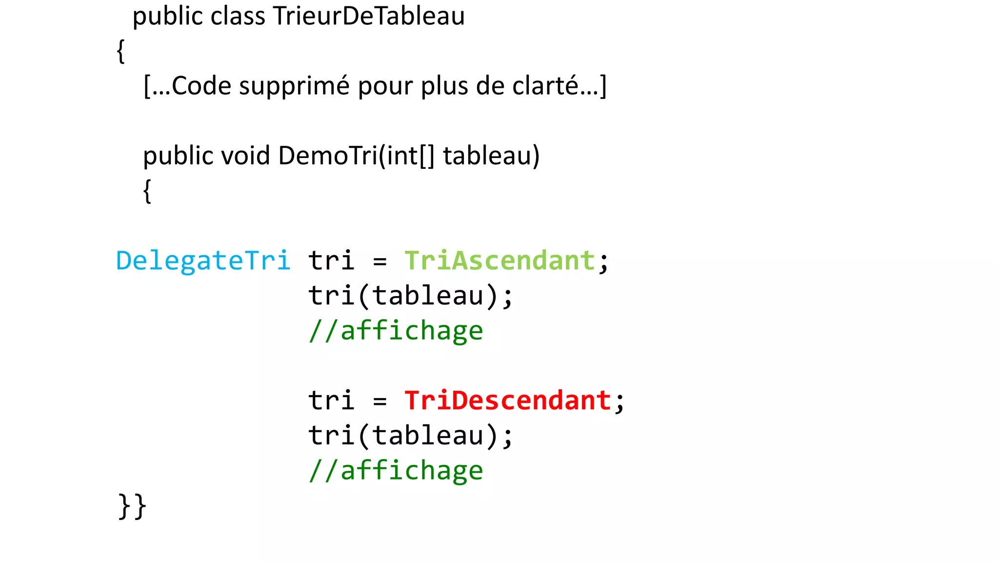 public class TrieurDeTableau
{
[…Code supprimé pour plus de clarté…]
public void DemoTri(int[] tableau)
{
DelegateTri tri = TriAscendant;
tri(tableau);
//affichage
tri = TriDescendant;
tri(tableau);
//affichage
}}
 