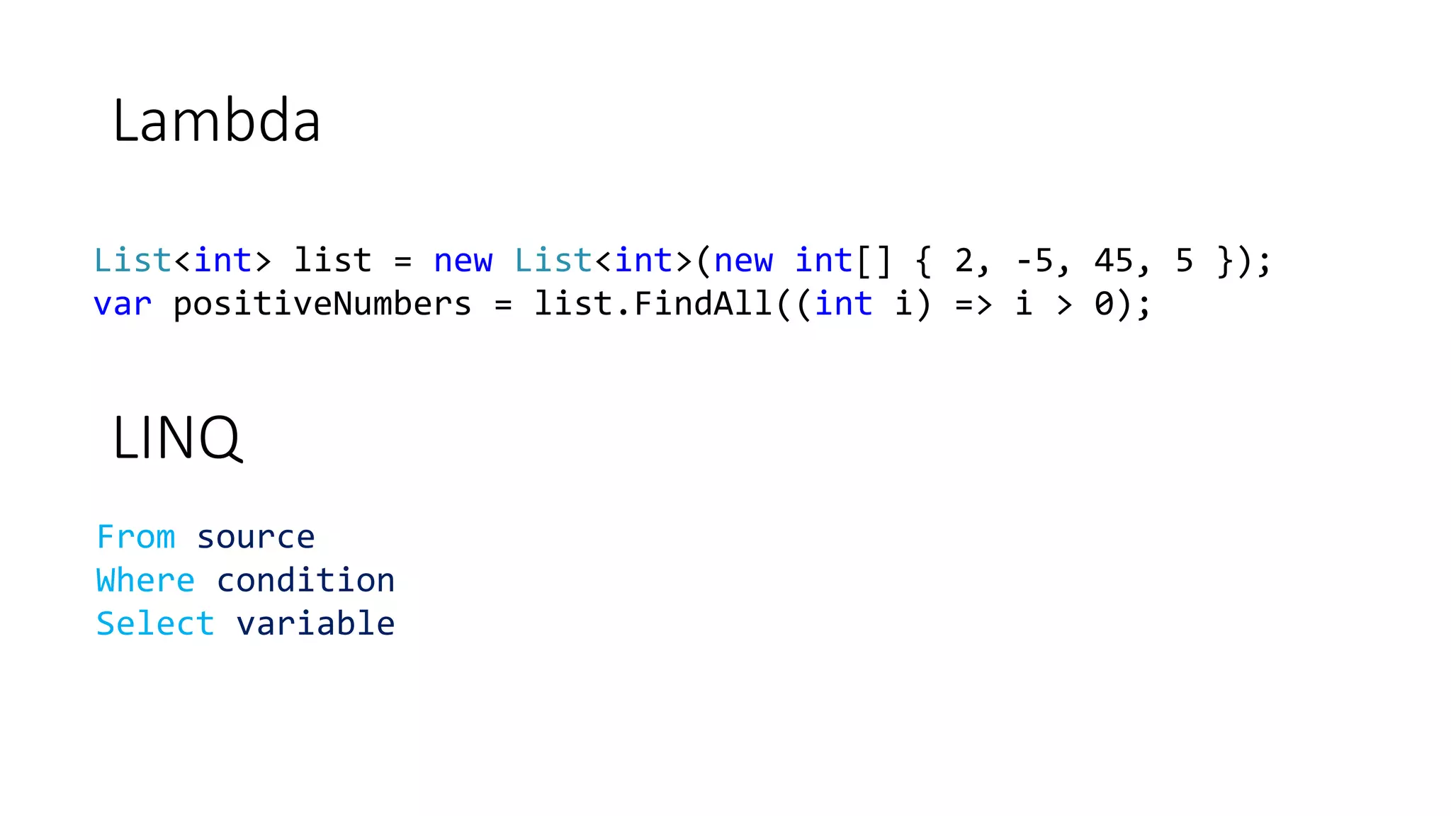 Lambda
List<int> list = new List<int>(new int[] { 2, -5, 45, 5 });
var positiveNumbers = list.FindAll((int i) => i > 0);
LINQ
From source
Where condition
Select variable
 